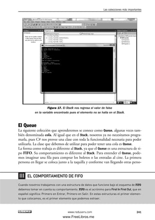 Figura 17. El Stack nos regresa el valor de false
en la variable encontrado pues el elemento no se halla en el Stack.
El Queue
La siguiente colección que aprenderemos se conoce como Queue, algunas veces tam-
bién denominada cola. Al igual que en el Stack, nosotros ya no necesitamos progra-
marla, pues C# nos provee una clase con toda la funcionalidad necesaria para poder
utilizarla. La clase que debemos de utilizar para poder tener una cola es Queue.
La forma como trabaja es diferente al Stack, ya que el Queue es una estructura de ti-
po FIFO. Su comportamiento es diferente al Stack. Para entender el Queue, pode-
mos imaginar una fila para comprar los boletos o las entradas al cine. La primera
persona en llegar se coloca junto a la taquilla y conforme van llegando otras perso-
Las colecciones más importantes
241www.redusers.com
Cuando nosotros trabajamos con una estructura de datos que funcione bajo el esquema de FIFO
debemos tomar en cuenta su comportamiento. FIFO es el acrónimo para First In First Out, que en
español significa: Primero en Entrar, Primero en Salir. En estas estructuras el primer elemen-
to que colocamos, es el primer elemento que podemos extraer.
EL COMPORTAMIENTO DE FIFO
07_C#2010_AJUSTADO.qxd 8/9/10 11:23 AM Page 241
www.FreeLibros.me
 