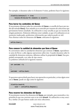 Por ejemplo, si deseamos saber si el elemento 7 existe, podemos hacer lo siguiente:
if(miFila.Contains(7) == true)
Console.WriteLine(“El elemento si existe”);
Para borrar los contenidos del Queue
Si necesitamos eliminar todos los contenidos del Queue, es sencillo de hacer por me-
dio del método Clear(). Este método ya es conocido por nosotros de colecciones que
previamente hemos estudiado. Su utilización es muy sencilla ya que no necesita de
ningún parámetro. Solamente debemos tener cuidado, ya que si lo utilizamos en un
momento inadecuado, perderemos información que todavía puede ser útil.
Para eliminar todos los elementos del Queue, colocamos lo siguiente:
miFila.Clear();
Para conocer la cantidad de elementos que tiene el Queue
Es conveniente saber la cantidad de elementos que contiene el Queue, especialmen-
te antes de llevar a cabo algunas operaciones sobre éste. Cuando deseamos saber la
cantidad de elementos existentes, debemos utilizar la propiedad de Count. Esta pro-
piedad corresponde a un valor de tipo entero.
La podemos utilizarla de la siguiente manera:
int cantidad = 0;
…
…
cantidad = miFila.Count;
Si queremos aprovecharla para hacer una operación en particular y evitar algún error
con el Queue, puede ser algo como lo siguiente:
if(miFila.Count>0)
valor = (int)miFila.Dequeue();
Para recorrer los elementos del Queue
Si necesitamos recorrer los elementos del Queue, por ejemplo, para mostrarlos o im-
primirlos lo que nos conviene usar es un ciclo foreach. Su utilización es muy senci-
lla y similar a lo que hemos usado con otras colecciones.
Las colecciones más importantes
245www.redusers.com
07_C#2010_AJUSTADO.qxd 8/9/10 11:23 AM Page 245
www.FreeLibros.me
 