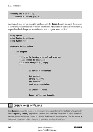 foreach( int n in miFila)
Console.WriteLine(“{0}”,n);
Ahora podemos ver un ejemplo que haga uso del Queue. En este ejemplo llevaremos
a cabo las operaciones más comunes sobre éste. Mostraremos al usuario un menú y
dependiendo de la opción seleccionada será la operación a realizar.
using System;
using System.Collections;
using System.Text;
namespace AplicacionBase
{
class Program
{
// Esta es la funcion principal del programa
// Aqui inicia la aplicacion
static void Main(string[] args)
{
// Variables necesarias
int opcion=0;
string valor=””;
int numero=0;
bool encontrado=false;
// Creamos el Queue
Queue miFila= new Queue();
7. LAS COLECCIONES
246 www.redusers.com
Si el Queue se encuentra vacío, es decir, sin elementos; cuando intentemos hacer una operación
como Dequeue() o Peek() se generará un error. Una forma de evitar esto, es llevar a cabo es-
tas operaciones solamente cuando la cantidad de elementos sea mayor que cero. Un simple if
nos puede ayudar con esto y evitar que el programa ocasione problemas.
OPERACIONES INVÁLIDAS
07_C#2010_AJUSTADO.qxd 8/9/10 11:23 AM Page 246
www.FreeLibros.me
 