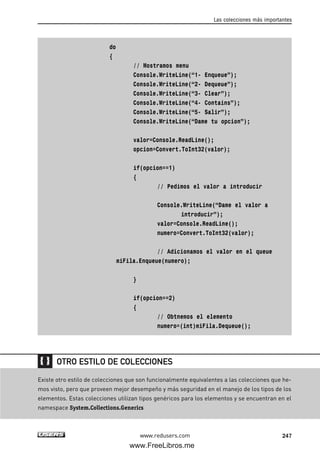 do
{
// Mostramos menu
Console.WriteLine(“1- Enqueue”);
Console.WriteLine(“2- Dequeue”);
Console.WriteLine(“3- Clear”);
Console.WriteLine(“4- Contains”);
Console.WriteLine(“5- Salir”);
Console.WriteLine(“Dame tu opcion”);
valor=Console.ReadLine();
opcion=Convert.ToInt32(valor);
if(opcion==1)
{
// Pedimos el valor a introducir
Console.WriteLine(“Dame el valor a
introducir”);
valor=Console.ReadLine();
numero=Convert.ToInt32(valor);
// Adicionamos el valor en el queue
miFila.Enqueue(numero);
}
if(opcion==2)
{
// Obtnemos el elemento
numero=(int)miFila.Dequeue();
Las colecciones más importantes
247www.redusers.com
Existe otro estilo de colecciones que son funcionalmente equivalentes a las colecciones que he-
mos visto, pero que proveen mejor desempeño y más seguridad en el manejo de los tipos de los
elementos. Estas colecciones utilizan tipos genéricos para los elementos y se encuentran en el
namespace System.Collections.Generics
OTRO ESTILO DE COLECCIONES
07_C#2010_AJUSTADO.qxd 8/9/10 11:23 AM Page 247
www.FreeLibros.me
 