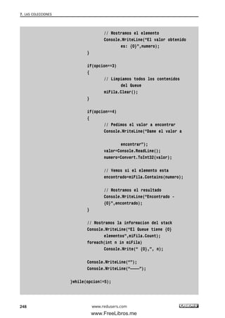 // Mostramos el elemento
Console.WriteLine(“El valor obtenido
es: {0}”,numero);
}
if(opcion==3)
{
// Limpiamos todos los contenidos
del Queue
miFila.Clear();
}
if(opcion==4)
{
// Pedimos el valor a encontrar
Console.WriteLine(“Dame el valor a
encontrar”);
valor=Console.ReadLine();
numero=Convert.ToInt32(valor);
// Vemos si el elemento esta
encontrado=miFila.Contains(numero);
// Mostramos el resultado
Console.WriteLine(“Encontrado -
{0}”,encontrado);
}
// Mostramos la informacion del stack
Console.WriteLine(“El Queue tiene {0}
elementos”,miFila.Count);
foreach(int n in miFila)
Console.Write(“ {0},”, n);
Console.WriteLine(“”);
Console.WriteLine(“————”);
}while(opcion!=5);
7. LAS COLECCIONES
248 www.redusers.com
07_C#2010_AJUSTADO.qxd 8/9/10 11:23 AM Page 248
www.FreeLibros.me
 