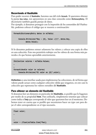Recorriendo el Hashtable
Para poder recorrer el Hashtable, haremos uso del ciclo foreach. Si queremos obtener
la pareja key-value, nos apoyaremos en una clase conocida como DictionaryEntry. El
diccionario también guarda parejas de datos.
Por ejemplo, si deseamos proseguir con la impresión de los contenidos del Hashta-
ble, podemos colocar el código que se muestra a continuación:
foreach(DictionaryEntry datos in miTabla)
Console.WriteLine(“Key – {0}, Value –{1}”, datos.Key,
datos.Value);
Si lo deseamos podemos extraer solamente los valores y colocar una copia de ellos
en una colección. Esto nos permitiría trabajar con los valores de una forma más pa-
recida a lo que hemos aprendido anteriormente.
ICollection valores = miTabla.Values;
…
…
foreach(double valor in valores)
Console.WriteLine(“El valor es {0}”,valor);
ICollection es una interfase usada para implementar las colecciones, de tal forma que
valores puede actuar como cualquier colección válida que tengamos, en este caso la
colección que representa los valores extraídos del Hashtable.
Para obtener un elemento del Hashtable
Si deseamos leer un elemento en particular del Hashtable, es posible que lo hagamos
por medio de su propiedad Item. Para utilizarla, simplemente tenemos que colocar
como índice el key que corresponde al valor que queremos leer en el momento. De-
bemos tener en cuenta que es posible que necesitemos hacer un type cast para de-
jar el valor correspondiente en el tipo necesario.
float valor;
…
…
valor = (float)miTabla.Item[“Pan];
Las colecciones más importantes
251www.redusers.com
07_C#2010_AJUSTADO.qxd 8/9/10 11:23 AM Page 251
www.FreeLibros.me
 