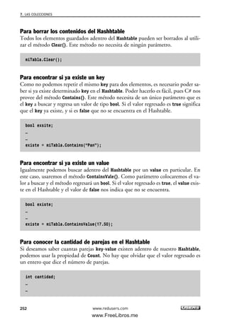 Para borrar los contenidos del Hashhtable
Todos los elementos guardados adentro del Hashtable pueden ser borrados al utili-
zar el método Clear(). Este método no necesita de ningún parámetro.
miTabla.Clear();
Para encontrar si ya existe un key
Como no podemos repetir el mismo key para dos elementos, es necesario poder sa-
ber si ya existe determinado key en el Hashtable. Poder hacerlo es fácil, pues C# nos
provee del método Contains(). Este método necesita de un único parámetro que es
el key a buscar y regresa un valor de tipo bool. Si el valor regresado es true significa
que el key ya existe, y si es false que no se encuentra en el Hashtable.
bool exsite;
…
…
existe = miTabla.Contains(“Pan”);
Para encontrar si ya existe un value
Igualmente podemos buscar adentro del Hashtable por un value en particular. En
este caso, usaremos el método ContainsVale(). Como parámetro colocaremos el va-
lor a buscar y el método regresará un bool. Si el valor regresado es true, el value exis-
te en el Hashtable y el valor de false nos indica que no se encuentra.
bool existe;
…
…
existe = miTabla.ContainsValue(17.50);
Para conocer la cantidad de parejas en el Hashtable
Si deseamos saber cuantas parejas key-value existen adentro de nuestro Hashtable,
podemos usar la propiedad de Count. No hay que olvidar que el valor regresado es
un entero que dice el número de parejas.
int cantidad;
…
…
7. LAS COLECCIONES
252 www.redusers.com
07_C#2010_AJUSTADO.qxd 8/9/10 11:23 AM Page 252
www.FreeLibros.me
 