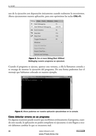 uso de la ejecución con depuración únicamente cuando realmente la necesitemos.
Ahora ejecutaremos nuestra aplicación, para esto oprimimos las teclas CTRL+F5.
Figura 5. Con el menú Debug/Start Without
Debbuging nuestro programa se ejecutará.
Cuando el programa se ejecuta, aparece una ventana, a ella la llamamos consola y
se encarga de mostrar la ejecución del programa. De esta forma podremos leer el
mensaje que habíamos colocado en nuestro ejemplo.
Figura 6. Ahora podemos ver nuestra aplicación ejecutándose en la consola.
Cómo detectar errores en un programa
En algunas ocasiones puede ocurrir que escribimos erróneamente el programa, cuan-
do esto sucede, la aplicación no podrá compilarse ni ejecutarse; si esto llegara a ocu-
rrir debemos cambiar lo que se encuentra mal.
1. C#.NET
24 www.redusers.com
01_C#2010_AJUSTADO.qxd 8/6/10 8:15 PM Page 24
www.FreeLibros.me
 