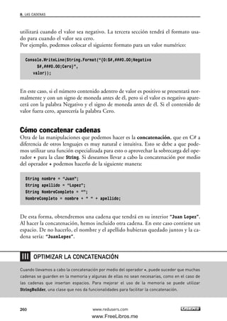utilizará cuando el valor sea negativo. La tercera sección tendrá el formato usa-
do para cuando el valor sea cero.
Por ejemplo, podemos colocar el siguiente formato para un valor numérico:
Console.WriteLine(String.Format(“{0:$#,###0.00;Negativo
$#,###0.00;Cero}”,
valor));
En este caso, si el número contenido adentro de valor es positivo se presentará nor-
malmente y con un signo de moneda antes de él, pero si el valor es negativo apare-
cerá con la palabra Negativo y el signo de moneda antes de él. Si el contenido de
valor fuera cero, aparecería la palabra Cero.
Cómo concatenar cadenas
Otra de las manipulaciones que podemos hacer es la concatenación, que en C# a
diferencia de otros lenguajes es muy natural e intuitiva. Esto se debe a que pode-
mos utilizar una función especializada para esto o aprovechar la sobrecarga del ope-
rador + para la clase String. Si deseamos llevar a cabo la concatenación por medio
del operador + podemos hacerlo de la siguiente manera:
String nombre = “Juan”;
String apellido = “Lopez”;
String NombreCompleto = “”;
NombreCompleto = nombre + “ “ + apellido;
De esta forma, obtendremos una cadena que tendrá en su interior “Juan Lopez”.
Al hacer la concatenación, hemos incluido otra cadena. En este caso contiene un
espacio. De no hacerlo, el nombre y el apellido hubieran quedado juntos y la ca-
dena sería: “JuanLopez”.
8. LAS CADENAS
260 www.redusers.com
Cuando llevamos a cabo la concatenación por medio del operador +, puede suceder que muchas
cadenas se guarden en la memoria y algunas de ellas no sean necesarias, como en el caso de
las cadenas que insertan espacios. Para mejorar el uso de la memoria se puede utilizar
StringBuilder, una clase que nos da funcionalidades para facilitar la concatenación.
OPTIMIZAR LA CONCATENACIÓN
08_C#2010_AJUSTADO.qxd 8/9/10 11:22 AM Page 260
www.FreeLibros.me
 