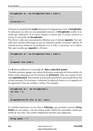 StringBuilder sb = new StringBuilder(“Hola a todos”);
...
...
sb.Chars[6]=’o’;
Si leemos la propiedad de Length obtenemos la longitud que tiene el StringBuilder.
Si colocamos un valor en esta propiedad entonces el StringBuilder tendrá el ta-
maño que indicamos. Si el nuevo tamaño es menor que el actual, entonces se
trunca el contenido del StringBuilder.
Para llevar a cabo una concatenación, debemos usar el método Append(). Este mé-
todo tiene muchas sobrecargas ya que no solamente puede concatenar cadenas. El
método necesita solamente un parámetro y es el valor a concatenar en la cadena.
Hay que recordar que Append() es eficiente.
StringBuilder sb = new StringBuilder(“Hola a todos”);
...
...
sb.Append(“ Hola mundo”);
En sb ahora tendremos el contenido de “Hola a todos Hola mundo”.
También podemos agregar una cadena de formato construida de forma similar a la
forma como trabajamos con los formatos de WriteLine(). Para esto usamos el mé-
todo AppendFormat(). Este método necesitará dos parámetros, pero puede llevar más
si fuera necesario. En el primero colocamos la cadena de forma y en el segundo y/o
los siguientes la lista de variables a utilizar. Por ejemplo:
StringBuilder sb = new StringBuilder();
int valor = 5;
...
...
sb.AppendFormat(“El valor es {0}”, valor);
Un método importante en esta clase es ToString(), que permitirá convertir String-
Builder en una cadena, y de esta manera poder utilizar los contenidos creados por
medio de esta clase. Para usarlo simplemente hacemos una asignación:
String cadena = “”;
8. LAS CADENAS
262 www.redusers.com
08_C#2010_AJUSTADO.qxd 8/9/10 11:22 AM Page 262
www.FreeLibros.me
 