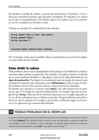 El método es sencillo de utilizar y necesita dos parámetros. El primero es la ca-
dena que simboliza la palabra que deseamos reemplazar. El segundo es la cadena
con la que la reemplazaremos. El método regresa una cadena, que es la resultan-
te con los reemplazos ya llevados a cabo.
Veamos un ejemplo de la utilización de este método:
String cadena1=”Hola a todos. Hola mundo”;
String cadena2=”Adios”;
String resultado=””;
...
...
resultado=cadena1.Replace(“Hola”,cadena2);
Por el ejemplo, vemos que es posible colocar el parámetro ya sea de forma explíci-
ta o por medio de una variable.
Cómo dividir la cadena
Otro problema clásico con la manipulación de las cadenas es la subdivisión cuando se
encuentra algún carácter en particular. Por ejemplo, si la cadena contiene un párrafo
de un texto, podemos dividirla en subcadenas, cada una de ellas delimitada por un
signo de puntuación. Para lograr esto necesitamos tener un arreglo de caracteres que
contenga los caracteres que tomaremos como delimitadores. Cada vez que el méto-
do encuentre uno de estos caracteres, llevará a cabo el corte de la subcadena.
El método que usaremos se conoce como Split(), éste sólo requiere de un pará-
metro, que es el arreglo de caracteres delimitadores. El método regresará un arre-
glo de tipo String. Cada uno de los elementos presentes en el arreglo regresado se-
rá una de las subcadenas que se habrán recortado. Después debemos proceder a
hacer uso de las cadenas en el arreglo y procesarlas o utilizarlas según sea necesa-
rio en la aplicación que estamos desarrollando.
8. LAS CADENAS
272 www.redusers.com
No colocar valores adecuados en los parámetros puede traer problemas al momento de utilizar
el método Replace(). Esto puede suceder cuando el valor del parámetro se pasa por medio de
una variable y ésta no contiene un valor adecuado. El método puede ocasionar problemas
cuando el primer parámetro recibe null o una cadena vacía del tipo “”.
POSIBLES PROBLEMAS CON EL REEMPLAZO
08_C#2010_AJUSTADO.qxd 8/9/10 11:23 AM Page 272
www.FreeLibros.me
 