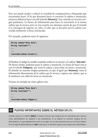 Esto nos puede ayudar a reducir la cantidad de comparaciones o búsquedas que
necesitamos hacer. Si lo que deseamos hacer es convertir la cadena a minúscula,
entonces debemos hacer uso del método ToLower(). Este método no necesita nin-
gún parámetro. La fuente de información para hacer la conversión es la misma
cadena que lo invoca, pero en esta ocasión nos daremos cuenta de que el método
sí se encargará de regresar un valor, el valor que se devuelve será la cadena con-
vertida totalmente a letras minúsculas.
Por ejemplo, podemos tener lo siguiente:
String cadena=”Hola Hola”;
String resultado=””;
...
...
resultado=cadena.ToLower();
Al finalizar el código la variable resultado tendrá en su interior a la cadena “hola hola”.
De forma similar, podemos pasar la cadena a mayúscula. La forma de hacer esto es
con el método ToUpper(), que toma la cadena y pasa todas sus letras a mayúscula.
El método no necesita ningún parámetro, ya que al igual que ToLower(), toma la
información directamente de la cadena que lo invoca y regresa una cadena, que es
la resultante con todas las letras en mayúscula.
Veamos un ejemplo de cómo aplicar esto:
String cadena=”Hola Hola”;
String resultado=””;
...
...
resultado=cadena.ToUpper();
8. LAS CADENAS
274 www.redusers.com
Cuando usamos el método Split() es bueno conocer que ninguno de los caracteres que usamos
como delimitadores se copiarán a las subcadenas. Si la cadena no contiene ninguno de los
delimitadores, lo que obtendremos será un arreglo con un solo elemento que es la misma cadena.
Si el arreglo de delimitadores es null o está vacío, el carácter espacio será usado como delimitador.
PUNTOS IMPORTANTES SOBRE EL MÉTODO SPLIT()
08_C#2010_AJUSTADO.qxd 8/9/10 11:23 AM Page 274
www.FreeLibros.me
 