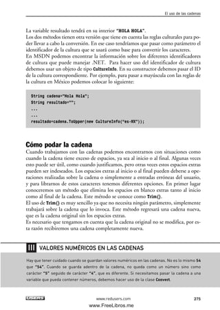 La variable resultado tendrá en su interior “HOLA HOLA”.
Los dos métodos tienen otra versión que tiene en cuenta las reglas culturales para po-
der llevar a cabo la conversión. En ese caso tendríamos que pasar como parámetro el
identificador de la cultura que se usará como base para convertir los caracteres.
En MSDN podemos encontrar la información sobre los diferentes identificadores
de cultura que puede manejar .NET. Para hacer uso del identificador de cultura
debemos usar un objeto de tipo CultureInfo. En su constructor debemos pasar el ID
de la cultura correspondiente. Por ejemplo, para pasar a mayúscula con las reglas de
la cultura en México podemos colocar lo siguiente:
String cadena=”Hola Hola”;
String resultado=””;
...
...
resultado=cadena.ToUpper(new CultureInfo(“es-MX”));
Cómo podar la cadena
Cuando trabajamos con las cadenas podemos encontrarnos con situaciones como
cuando la cadena tiene exceso de espacios, ya sea al inicio o al final. Algunas veces
esto puede ser útil, como cuando justificamos, pero otras veces estos espacios extras
pueden ser indeseados. Los espacios extras al inicio o al final pueden deberse a ope-
raciones realizadas sobre la cadena o simplemente a entradas erróneas del usuario,
y para librarnos de estos caracteres tenemos diferentes opciones. En primer lugar
conoceremos un método que elimina los espacios en blanco extras tanto al inicio
como al final de la cadena. Este método se conoce como Trim().
El uso de Trim() es muy sencillo ya que no necesita ningún parámetro, simplemente
trabajará sobre la cadena que lo invoca. Este método regresará una cadena nueva,
que es la cadena original sin los espacios extras.
Es necesario que tengamos en cuenta que la cadena original no se modifica, por es-
ta razón recibiremos una cadena completamente nueva.
El uso de las cadenas
275www.redusers.com
Hay que tener cuidado cuando se guardan valores numéricos en las cadenas. No es lo mismo 54
que “54”. Cuando se guarda adentro de la cadena, no queda como un número sino como
carácter “5” seguido de carácter “4”, que es diferente. Si necesitamos pasar la cadena a una
variable que pueda contener números, debemos hacer uso de la clase Convert.
VALORES NUMÉRICOS EN LAS CADENAS
08_C#2010_AJUSTADO.qxd 8/9/10 11:23 AM Page 275
www.FreeLibros.me
 