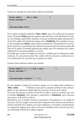 Veamos un ejemplo de cómo poder utilizar este método:
String cadena=” Hola a todos. “;
String resultado=””;
...
...
resultado=cadena.Trim();
En la cadena resultado tendremos “Hola a todos”, que es la cadena sin los espacios
extras. El método Trim() poda los espacios tanto del inicio como del final de la cade-
na. Sin embargo, puede haber ocasiones en las que necesitemos podar únicamente el
inicio de la cadena. El método para lograr esto es TrimStart(). Este método es un po-
co más complejo que Trim() ya que necesita un parámetro. Este parámetro es un arre-
glo de caracteres y en él tenemos que colocar los caracteres que nos interesa extraer del
inicio de la cadena. El método regresará otra cadena, que es la resultante de la cadena
original sin los caracteres podados a su inicio.
Es posible que creemos el arreglo de caracteres o también que lo coloquemos explí-
citamente. Es conveniente pensar bien cuáles serán los caracteres a podar para evi-
tar la eliminación de caracteres que sí pueden ser útiles.
Veamos cómo podemos utilizar este método:
String cadena=”x x x x x x Hola a todos. “;
String resultado=””;
...
...
resultado=cadena.TrimStart(‘ ‘, ‘x’);
En este ejemplo se podan los caracteres espacio y x. La cadena final resultante es
“Hola a todos. “. Debemos notar que los caracteres al final no han sido po-
dados, ya que solamente trabaja sobre los caracteres al inicio de la cadena.
Si lo que necesitamos es podar el final de la cadena, entonces tenemos que usar
el método TrimEnd(). Este método es equivalente a TrimStart(), pero funciona
únicamente al final de la cadena.
Recordemos que el método necesita un parámetro. El parámetro es un arreglo de
caracteres. En este arreglo es necesario que coloquemos los caracteres que deseamos
eliminar del final de la cadena con la que trabajamos. El método correspondiente
se encargará de regresar una cadena, está será el resultado sin los caracteres que fue-
ron eliminados al final de la cadena original.
8. LAS CADENAS
276 www.redusers.com
08_C#2010_AJUSTADO.qxd 8/9/10 11:23 AM Page 276
www.FreeLibros.me
 