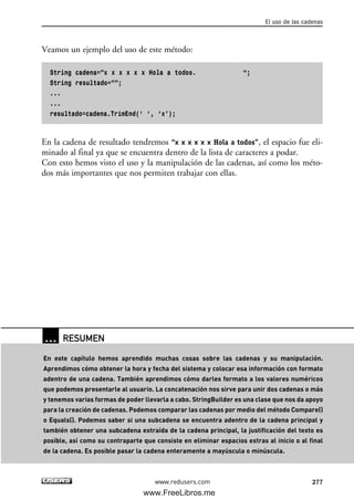 Veamos un ejemplo del uso de este método:
String cadena=”x x x x x x Hola a todos. “;
String resultado=””;
...
...
resultado=cadena.TrimEnd(‘ ‘, ‘x’);
En la cadena de resultado tendremos “x x x x x x Hola a todos”, el espacio fue eli-
minado al final ya que se encuentra dentro de la lista de caracteres a podar.
Con esto hemos visto el uso y la manipulación de las cadenas, así como los méto-
dos más importantes que nos permiten trabajar con ellas.
El uso de las cadenas
277www.redusers.com
… RESUMEN
En este capítulo hemos aprendido muchas cosas sobre las cadenas y su manipulación.
Aprendimos cómo obtener la hora y fecha del sistema y colocar esa información con formato
adentro de una cadena. También aprendimos cómo darles formato a los valores numéricos
que podemos presentarle al usuario. La concatenación nos sirve para unir dos cadenas o más
y tenemos varias formas de poder llevarla a cabo. StringBuilder es una clase que nos da apoyo
para la creación de cadenas. Podemos comparar las cadenas por medio del método Compare()
o Equals(). Podemos saber si una subcadena se encuentra adentro de la cadena principal y
también obtener una subcadena extraída de la cadena principal, la justificación del texto es
posible, así como su contraparte que consiste en eliminar espacios extras al inicio o al final
de la cadena. Es posible pasar la cadena enteramente a mayúscula o minúscula.
08_C#2010_AJUSTADO.qxd 8/9/10 11:23 AM Page 277
www.FreeLibros.me
 