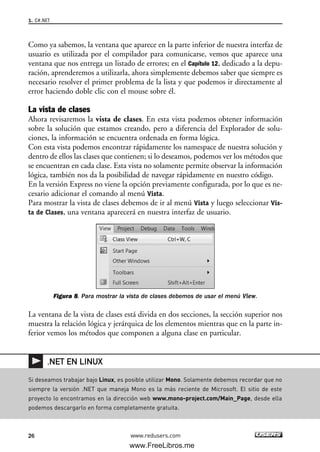 Como ya sabemos, la ventana que aparece en la parte inferior de nuestra interfaz de
usuario es utilizada por el compilador para comunicarse, vemos que aparece una
ventana que nos entrega un listado de errores; en el Capítulo 12, dedicado a la depu-
ración, aprenderemos a utilizarla, ahora simplemente debemos saber que siempre es
necesario resolver el primer problema de la lista y que podemos ir directamente al
error haciendo doble clic con el mouse sobre él.
La vista de clases
Ahora revisaremos la vista de clases. En esta vista podemos obtener información
sobre la solución que estamos creando, pero a diferencia del Explorador de solu-
ciones, la información se encuentra ordenada en forma lógica.
Con esta vista podemos encontrar rápidamente los namespace de nuestra solución y
dentro de ellos las clases que contienen; si lo deseamos, podemos ver los métodos que
se encuentran en cada clase. Esta vista no solamente permite observar la información
lógica, también nos da la posibilidad de navegar rápidamente en nuestro código.
En la versión Express no viene la opción previamente configurada, por lo que es ne-
cesario adicionar el comando al menú Vista.
Para mostrar la vista de clases debemos de ir al menú Vista y luego seleccionar Vis-
ta de Clases, una ventana aparecerá en nuestra interfaz de usuario.
Figura 8. Para mostrar la vista de clases debemos de usar el menú View.
La ventana de la vista de clases está divida en dos secciones, la sección superior nos
muestra la relación lógica y jerárquica de los elementos mientras que en la parte in-
ferior vemos los métodos que componen a alguna clase en particular.
1. C#.NET
26 www.redusers.com
Si deseamos trabajar bajo Linux, es posible utilizar Mono. Solamente debemos recordar que no
siempre la versión .NET que maneja Mono es la más reciente de Microsoft. El sitio de este
proyecto lo encontramos en la dirección web www.mono-project.com/Main_Page, desde ella
podemos descargarlo en forma completamente gratuita.
.NET EN LINUX
01_C#2010_AJUSTADO.qxd 8/6/10 8:15 PM Page 26
www.FreeLibros.me
 