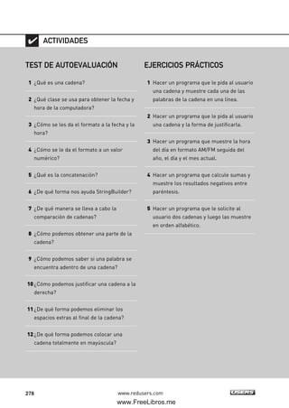 278 www.redusers.com
TEST DE AUTOEVALUACIÓN
1 ¿Qué es una cadena?
2 ¿Qué clase se usa para obtener la fecha y
hora de la computadora?
3 ¿Cómo se les da el formato a la fecha y la
hora?
4 ¿Cómo se le da el formato a un valor
numérico?
5 ¿Qué es la concatenación?
6 ¿De qué forma nos ayuda StringBuilder?
7 ¿De qué manera se lleva a cabo la
comparación de cadenas?
8 ¿Cómo podemos obtener una parte de la
cadena?
9 ¿Cómo podemos saber si una palabra se
encuentra adentro de una cadena?
10¿Cómo podemos justificar una cadena a la
derecha?
11¿De qué forma podemos eliminar los
espacios extras al final de la cadena?
12¿De qué forma podemos colocar una
cadena totalmente en mayúscula?
ACTIVIDADES
EJERCICIOS PRÁCTICOS
1 Hacer un programa que le pida al usuario
una cadena y muestre cada una de las
palabras de la cadena en una línea.
2 Hacer un programa que le pida al usuario
una cadena y la forma de justificarla.
3 Hacer un programa que muestre la hora
del día en formato AM/FM seguida del
año, el día y el mes actual.
4 Hacer un programa que calcule sumas y
muestre los resultados negativos entre
paréntesis.
5 Hacer un programa que le solicite al
usuario dos cadenas y luego las muestre
en orden alfabético.
08_C#2010_AJUSTADO.qxd 8/9/10 11:23 AM Page 278
www.FreeLibros.me
 
