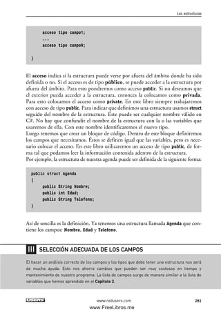 acceso tipo campo1;
...
acceso tipo campoN;
}
El acceso indica si la estructura puede verse por afuera del ámbito donde ha sido
definida o no. Si el acceso es de tipo público, se puede acceder a la estructura por
afuera del ámbito. Para esto pondremos como acceso public. Si no deseamos que
el exterior pueda acceder a la estructura, entonces la colocamos como privada.
Para esto colocamos el acceso como private. En este libro siempre trabajaremos
con acceso de tipo public. Para indicar que definimos una estructura usamos struct
seguido del nombre de la estructura. Éste puede ser cualquier nombre válido en
C#. No hay que confundir el nombre de la estructura con la o las variables que
usaremos de ella. Con este nombre identificaremos el nuevo tipo.
Luego tenemos que crear un bloque de código. Dentro de este bloque definiremos
los campos que necesitamos. Éstos se definen igual que las variables, pero es nece-
sario colocar el acceso. En este libro utilizaremos un acceso de tipo public, de for-
ma tal que podamos leer la información contenida adentro de la estructura.
Por ejemplo, la estructura de nuestra agenda puede ser definida de la siguiente forma:
public struct Agenda
{
public String Nombre;
public int Edad;
public String Telefono;
}
Así de sencilla es la definición. Ya tenemos una estructura llamada Agenda que con-
tiene los campos: Nombre, Edad y Telefono.
Las estructuras
281www.redusers.com
El hacer un análisis correcto de los campos y los tipos que debe tener una estructura nos será
de mucha ayuda. Esto nos ahorra cambios que pueden ser muy costosos en tiempo y
mantenimiento de nuestro programa. La lista de campos surge de manera similar a la lista de
variables que hemos aprendido en el Capítulo 2.
SELECCIÓN ADECUADA DE LOS CAMPOS
09_C#2010_AJUSTADO.qxd 8/9/10 11:20 AM Page 281
www.FreeLibros.me
 