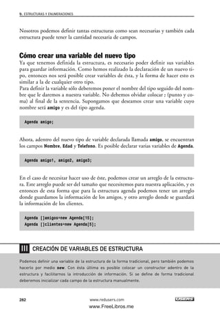 Nosotros podemos definir tantas estructuras como sean necesarias y también cada
estructura puede tener la cantidad necesaria de campos.
Cómo crear una variable del nuevo tipo
Ya que tenemos definida la estructura, es necesario poder definir sus variables
para guardar información. Como hemos realizado la declaración de un nuevo ti-
po, entonces nos será posible crear variables de ésta, y la forma de hacer esto es
similar a la de cualquier otro tipo.
Para definir la variable sólo deberemos poner el nombre del tipo seguido del nom-
bre que le daremos a nuestra variable. No debemos olvidar colocar ; (punto y co-
ma) al final de la sentencia. Supongamos que deseamos crear una variable cuyo
nombre será amigo y es del tipo agenda.
Agenda amigo;
Ahora, adentro del nuevo tipo de variable declarada llamada amigo, se encuentran
los campos Nombre, Edad y Telefono. Es posible declarar varias variables de Agenda.
Agenda amigo1, amigo2, amigo3;
En el caso de necesitar hacer uso de éste, podemos crear un arreglo de la estructu-
ra. Este arreglo puede ser del tamaño que necesitemos para nuestra aplicación, y es
entonces de esta forma que para la estructura agenda podemos tener un arreglo
donde guardamos la información de los amigos, y otro arreglo donde se guardará
la información de los clientes.
Agenda []amigos=new Agenda[15];
Agenda []clientes=new Agenda[5];
9. ESTRUCTURAS Y ENUMERACIONES
282 www.redusers.com
Podemos definir una variable de la estructura de la forma tradicional, pero también podemos
hacerlo por medio new. Con ésta última es posible colocar un constructor adentro de la
estructura y facilitarnos la introducción de información. Si se define de forma tradicional
deberemos inicializar cada campo de la estructura manualmente.
CREACIÓN DE VARIABLES DE ESTRUCTURA
09_C#2010_AJUSTADO.qxd 8/9/10 11:20 AM Page 282
www.FreeLibros.me
 