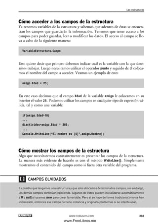 Cómo acceder a los campos de la estructura
Ya tenemos variables de la estructura y sabemos que adentro de éstas se encuen-
tran los campos que guardarán la información. Tenemos que tener acceso a los
campos para poder guardar, leer o modificar los datos. El acceso al campo se lle-
va a cabo de la siguiente manera:
VariableEstructura.Campo
Esto quiere decir que primero debemos indicar cuál es la variable con la que dese-
amos trabajar. Luego necesitamos utilizar el operador punto y seguido de él coloca-
mos el nombre del campo a acceder. Veamos un ejemplo de esto:
amigo.Edad = 25;
En este caso decimos que al campo Edad de la variable amigo le colocamos en su
interior el valor 25. Podemos utilizar los campos en cualquier tipo de expresión vá-
lida, tal y como una variable:
if(amigo.Edad>18)
...
diasVividos=amigo.Edad * 365;
...
Console.WriteLine(“El nombre es {0}”,amigo.Nombre);
Cómo mostrar los campos de la estructura
Algo que necesitaremos constantemente es presentar los campos de la estructura.
La manera más evidente de hacerlo es con el método WriteLine(). Simplemente
mostramos el contenido del campo como si fuera otra variable del programa.
Las estructuras
283www.redusers.com
Es posible que tengamos una estructura y que sólo utilicemos determinados campos, sin embargo,
los demás campos continúan existiendo. Algunos de éstos pueden inicializarse automáticamente
a 0 o null si usamos new para crear la variable. Pero si se hace de forma tradicional y no se han
inicializado, entonces ese campo no tiene instancia y originará problemas si se intenta usar.
CAMPOS OLVIDADOS
09_C#2010_AJUSTADO.qxd 8/9/10 11:20 AM Page 283
www.FreeLibros.me
 