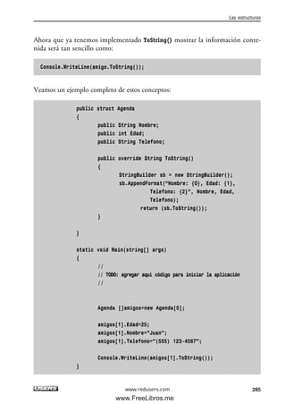 Ahora que ya tenemos implementado ToString() mostrar la información conte-
nida será tan sencillo como:
Console.WriteLine(amigo.ToString());
Veamos un ejemplo completo de estos conceptos:
public struct Agenda
{
public String Nombre;
public int Edad;
public String Telefono;
public override String ToString()
{
StringBuilder sb = new StringBuilder();
sb.AppendFormat(“Nombre: {0}, Edad: {1},
Telefono: {2}”, Nombre, Edad,
Telefono);
return (sb.ToString());
}
}
static void Main(string[] args)
{
//
// TODO: agregar aquí código para iniciar la aplicación
//
Agenda []amigos=new Agenda[5];
amigos[1].Edad=25;
amigos[1].Nombre=”Juan”;
amigos[1].Telefono=”(555) 123-4567”;
Console.WriteLine(amigos[1].ToString());
}
Las estructuras
285www.redusers.com
09_C#2010_AJUSTADO.qxd 8/9/10 11:20 AM Page 285
www.FreeLibros.me
 