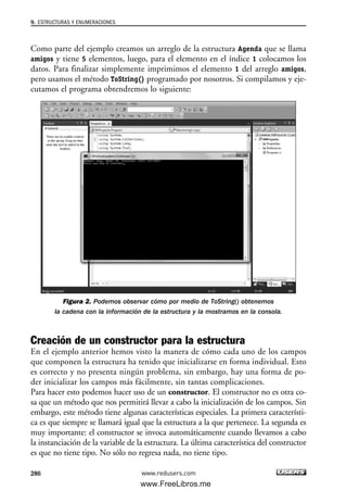 Como parte del ejemplo creamos un arreglo de la estructura Agenda que se llama
amigos y tiene 5 elementos, luego, para el elemento en el índice 1 colocamos los
datos. Para finalizar simplemente imprimimos el elemento 1 del arreglo amigos,
pero usamos el método ToString() programado por nosotros. Si compilamos y eje-
cutamos el programa obtendremos lo siguiente:
Figura 2. Podemos observar cómo por medio de ToString() obtenemos
la cadena con la información de la estructura y la mostramos en la consola.
Creación de un constructor para la estructura
En el ejemplo anterior hemos visto la manera de cómo cada uno de los campos
que componen la estructura ha tenido que inicializarse en forma individual. Esto
es correcto y no presenta ningún problema, sin embargo, hay una forma de po-
der inicializar los campos más fácilmente, sin tantas complicaciones.
Para hacer esto podemos hacer uso de un constructor. El constructor no es otra co-
sa que un método que nos permitirá llevar a cabo la inicialización de los campos. Sin
embargo, este método tiene algunas características especiales. La primera característi-
ca es que siempre se llamará igual que la estructura a la que pertenece. La segunda es
muy importante: el constructor se invoca automáticamente cuando llevamos a cabo
la instanciación de la variable de la estructura. La última característica del constructor
es que no tiene tipo. No sólo no regresa nada, no tiene tipo.
9. ESTRUCTURAS Y ENUMERACIONES
286 www.redusers.com
09_C#2010_AJUSTADO.qxd 8/9/10 11:20 AM Page 286
www.FreeLibros.me
 