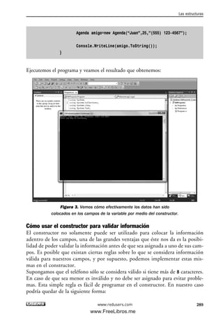 Agenda amigo=new Agenda(“Juan”,25,”(555) 123-4567”);
Console.WriteLine(amigo.ToString());
}
Ejecutemos el programa y veamos el resultado que obtenemos:
Figura 3. Vemos cómo efectivamente los datos han sido
colocados en los campos de la variable por medio del constructor.
Cómo usar el constructor para validar información
El constructor no solamente puede ser utilizado para colocar la información
adentro de los campos, una de las grandes ventajas que éste nos da es la posibi-
lidad de poder validar la información antes de que sea asignada a uno de sus cam-
pos. Es posible que existan ciertas reglas sobre lo que se considera información
válida para nuestros campos, y por supuesto, podemos implementar estas mis-
mas en el constructor.
Supongamos que el teléfono sólo se considera válido si tiene más de 8 caracteres.
En caso de que sea menor es inválido y no debe ser asignado para evitar proble-
mas. Esta simple regla es fácil de programar en el constructor. En nuestro caso
podría quedar de la siguiente forma:
Las estructuras
289www.redusers.com
09_C#2010_AJUSTADO.qxd 8/9/10 11:20 AM Page 289
www.FreeLibros.me
 