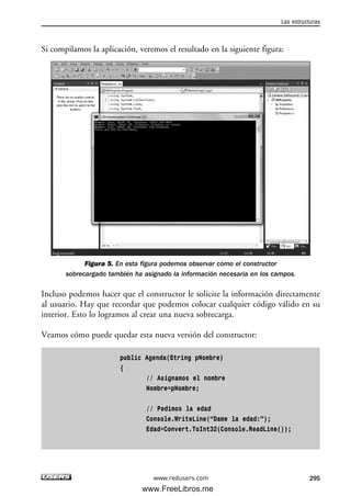 Si compilamos la aplicación, veremos el resultado en la siguiente figura:
Figura 5. En esta figura podemos observar cómo el constructor
sobrecargado también ha asignado la información necesaria en los campos.
Incluso podemos hacer que el constructor le solicite la información directamente
al usuario. Hay que recordar que podemos colocar cualquier código válido en su
interior. Esto lo logramos al crear una nueva sobrecarga.
Veamos cómo puede quedar esta nueva versión del constructor:
public Agenda(String pNombre)
{
// Asignamos el nombre
Nombre=pNombre;
// Pedimos la edad
Console.WriteLine(“Dame la edad:”);
Edad=Convert.ToInt32(Console.ReadLine());
Las estructuras
295www.redusers.com
09_C#2010_AJUSTADO.qxd 8/9/10 11:20 AM Page 295
www.FreeLibros.me
 