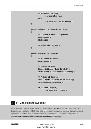 if(pTelefono.Length>8)
Telefono=pTelefono;
else
Telefono=”Teléfono no valido”;
}
public Agenda(String pNombre, int pEdad)
{
// Llevamos a cabo la asignación
Nombre=pNombre;
Edad=pEdad;
Telefono=”Sin teléfono”;
}
public Agenda(String pNombre)
{
// Asignamos el nombre
Nombre=pNombre;
// Pedimos la edad
Console.WriteLine(“Dame la edad:”);
Edad=Convert.ToInt32(Console.ReadLine());
// Pedimos el teléfono
Console.WriteLine(“Dame el teléfono:”);
Telefono=Console.ReadLine();
if(Telefono.Length<8)
Telefono=”Sin teléfono”;
Las estructuras
297www.redusers.com
Si deseamos conocer más sobre el modificador override en C#, podemos hacerlo
directamente en el sitio MSDN. Este sitio de Microsoft siempre es una muy buena referencia
y podemos encontrar toda la información que necesitemos. La dirección electrónica es:
http://msdn2.microsoft.com/es-es/library/ebca9ah3(VS.80).aspx.
EL MODIFICADOR OVERRIDE
09_C#2010_AJUSTADO.qxd 8/9/10 11:20 AM Page 297
www.FreeLibros.me
 