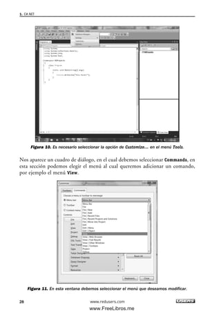 Figura 10. Es necesario seleccionar la opción de Customize… en el menú Tools.
Nos aparece un cuadro de diálogo, en el cual debemos seleccionar Commands, en
esta sección podemos elegir el menú al cual queremos adicionar un comando,
por ejemplo el menú View.
Figura 11. En esta ventana debemos seleccionar el menú que deseamos modificar.
1. C#.NET
28 www.redusers.com
01_C#2010_AJUSTADO.qxd 8/6/10 8:15 PM Page 28
www.FreeLibros.me
 