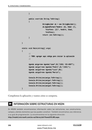 }
public override String ToString()
{
StringBuilder sb = new StringBuilder();
sb.AppendFormat(“Nombre: {0}, Edad: {1},
Telefono: {2}”, Nombre, Edad,
Teléfono);
return (sb.ToString());
}
}
static void Main(string[] args)
{
//
// TODO: agregar aquí código para iniciar la aplicación
//
Agenda amigo=new Agenda(“Juan”,25,”(555) 123-4567”);
Agenda amigo1=new Agenda(“Pedro”,32,”(555)”);
Agenda amigo2=new Agenda(“Luis”,28);
Agenda amigo3=new Agenda(“Maria”);
Console.WriteLine(amigo.ToString());
Console.WriteLine(amigo1.ToString());
Console.WriteLine(amigo2.ToString());
Console.WriteLine(amigo3.ToString());
}
Compilemos la aplicación y veamos cómo se comporta.
9. ESTRUCTURAS Y ENUMERACIONES
298 www.redusers.com
En MSDN también encontraremos información sobre las estructuras, sus constructores,
campos y demás elementos que las pueden constituir. También encontramos una referencia
a su guía de programación. La encontraremos en la siguiente dirección:
http://msdn2.microsoft.com/es-es/library/ah19swz4(VS.80).aspx.
INFORMACIÓN SOBRE ESTRUCTURAS EN MSDN
09_C#2010_AJUSTADO.qxd 8/9/10 11:20 AM Page 298
www.FreeLibros.me
 
