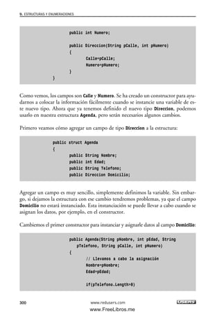 public int Numero;
public Direccion(String pCalle, int pNumero)
{
Calle=pCalle;
Numero=pNumero;
}
}
Como vemos, los campos son Calle y Numero. Se ha creado un constructor para ayu-
darnos a colocar la información fácilmente cuando se instancie una variable de es-
te nuevo tipo. Ahora que ya tenemos definido el nuevo tipo Direccion, podemos
usarlo en nuestra estructura Agenda, pero serán necesarios algunos cambios.
Primero veamos cómo agregar un campo de tipo Direccion a la estructura:
public struct Agenda
{
public String Nombre;
public int Edad;
public String Telefono;
public Direccion Domicilio;
Agregar un campo es muy sencillo, simplemente definimos la variable. Sin embar-
go, si dejamos la estructura con ese cambio tendremos problemas, ya que el campo
Domicilio no estará instanciado. Esta instanciación se puede llevar a cabo cuando se
asignan los datos, por ejemplo, en el constructor.
Cambiemos el primer constructor para instanciar y asignarle datos al campo Domicilio:
public Agenda(String pNombre, int pEdad, String
pTelefono, String pCalle, int pNumero)
{
// Llevamos a cabo la asignación
Nombre=pNombre;
Edad=pEdad;
if(pTelefono.Length>8)
9. ESTRUCTURAS Y ENUMERACIONES
300 www.redusers.com
09_C#2010_AJUSTADO.qxd 8/9/10 11:20 AM Page 300
www.FreeLibros.me
 