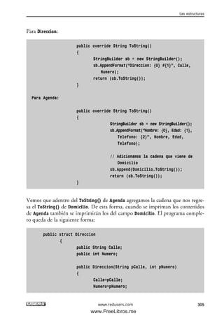Para Direccion:
public override String ToString()
{
StringBuilder sb = new StringBuilder();
sb.AppendFormat(“Direccion: {0} #{1}”, Calle,
Numero);
return (sb.ToString());
}
Para Agenda:
public override String ToString()
{
StringBuilder sb = new StringBuilder();
sb.AppendFormat(“Nombre: {0}, Edad: {1},
Telefono: {2}”, Nombre, Edad,
Telefono);
// Adicionamos la cadena que viene de
Domicilio
sb.Append(Domicilio.ToString());
return (sb.ToString());
}
Vemos que adentro del ToString() de Agenda agregamos la cadena que nos regre-
sa el ToString() de Domicilio. De esta forma, cuando se impriman los contenidos
de Agenda también se imprimirán los del campo Domicilio. El programa comple-
to queda de la siguiente forma:
public struct Direccion
{
public String Calle;
public int Numero;
public Direccion(String pCalle, int pNumero)
{
Calle=pCalle;
Numero=pNumero;
Las estructuras
305www.redusers.com
09_C#2010_AJUSTADO.qxd 8/9/10 11:20 AM Page 305
www.FreeLibros.me
 
