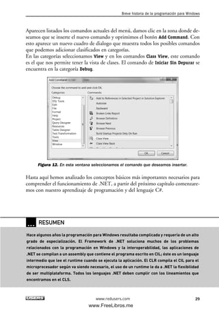 Aparecen listados los comandos actuales del menú, damos clic en la zona donde de-
seamos que se inserte el nuevo comando y oprimimos el botón Add Command. Con
esto aparece un nuevo cuadro de dialogo que muestra todos los posibles comandos
que podemos adicionar clasificados en categorías.
En las categorías seleccionamos View y en los comandos Class View, este comando
es el que nos permite tener la vista de clases. El comando de Iniciar Sin Depurar se
encuentra en la categoría Debug.
Figura 12. En esta ventana seleccionamos el comando que deseamos insertar.
Hasta aquí hemos analizado los conceptos básicos más importantes necesarios para
comprender el funcionamiento de .NET, a partir del próximo capítulo comenzare-
mos con nuestro aprendizaje de programación y del lenguaje C#.
Breve historia de la programación para Windows
29www.redusers.com
… RESUMEN
Hace algunos años la programación para Windows resultaba complicada y requería de un alto
grado de especialización. El Framework de .NET soluciona muchos de los problemas
relacionados con la programación en Windows y la interoperabilidad, las aplicaciones de
.NET se compilan a un assembly que contiene el programa escrito en CIL; éste es un lenguaje
intermedio que lee el runtime cuando se ejecuta la aplicación. El CLR compila el CIL para el
microprocesador según va siendo necesario, el uso de un runtime le da a .NET la flexibilidad
de ser multiplataforma. Todos los lenguajes .NET deben cumplir con los lineamientos que
encontramos en el CLS.
01_C#2010_AJUSTADO.qxd 8/6/10 8:15 PM Page 29
www.FreeLibros.me
 