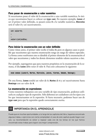Para pasar de enumeración a valor numérico
Si necesitamos pasar el valor de la enumeración a una variable numérica, lo úni-
co que necesitamos hacer es colocar un type cast. En nuestro ejemplo, Lunes al
ser el primer valor definido, se pasará como 0 a la variable numérica, Miercoles
será el valor 2 y así sucesivamente.
int valor=0;
…
…
valor=(int)miDia;
Para iniciar la enumeración con un valor definido
Como vimos antes, el primer valor recibe el índice 0, pero en algunos casos es posi-
ble que necesitemos que nuestra enumeración tenga un rango de valores especiales.
La forma como resolvemos esto es dándole al primer elemento de la enumeración el
valor que necesitamos y todos los demás elementos tendrán valores sucesivos a éste.
Por ejemplo, supongamos que para nuestros propósitos en la enumeración de la se-
mana, el día Lunes debe tener el valor 3. Para esto colocamos lo siguiente:
enum semana {Lunes=3, Martes, Miercoles, Jueves, Viernes, Sabado, Domingo};
De esta forma, Lunes tendrá un valor de 3, Martes de 4 y así sucesivamente hasta
Domingo con un valor de 9.
La enumeración en expresiones
Como nosotros trabajamos con una variable de tipo enumeración, podemos utili-
zarla en cualquier tipo de expresión. Sólo debemos ser cuidadosos con los tipos con
los que interactuamos en la expresión. Si fuera necesario, podemos hacer uso de
type cast para que la expresión quede correctamente escrita.
9. ESTRUCTURAS Y ENUMERACIONES
312 www.redusers.com
Puede que en muchas oportunidades, a lo largo de los capítulos del libro, hayamos encontrado
algunas trabas, o ejercicios con cierta complejidad. el caso de este capítulo puede llegar a ser
uno. La recomendación es volver a repasar cada uno de los temas en los que hemos
encontrado estas trabas para lograr una mejor comprensión.
IMPORTANCIA EN EL APRENDIZAJE
09_C#2010_AJUSTADO.qxd 8/9/10 11:20 AM Page 312
www.FreeLibros.me
 
