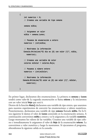 {
int numerico = 0;
// Creamos una variable de tipo semana
semana miDia;
// Asignamos un valor
miDia = semana.Lunes;
// Pasamos de enumeración a entero
numerico = (int)miDia;
// Mostramos la información
Console.WriteLine(“El dia es {0} con valor {1}”, miDia,
numerico);
// Creamos una variable de color
colores miColor = colores.Rojo;
// Pasamos a número entero
numerico = (int)miColor;
// Mostramos la información
Console.WriteLine(“El color es {0} con valor {1}”, miColor,
numerico);
}
En primer lugar, declaramos dos enumeraciones. La primera es semana y Lunes
tendrá como valor 0. La segunda enumeración se llama colores y la iniciaremos
con un valor inicial Rojo que será 1.
Dentro de la función Main() declaramos una variable de tipo entero, que usaremos
para nuestros experimentos de convertir las enumeraciones a valores numéricos.
Posteriormente, declaramos una variable de tipo semana llamada miDia. En la lí-
nea siguiente le damos el valor de Lunes contenido en la enumeración semana. A
continuación convertimos miDia a entero y se lo asignamos a la variable numérico.
Luego mostramos los valores de las variables. Creamos una variable de tipo colo-
res e inmediatamente le asignamos el valor de Rojo de la enumeración colores. La
convertimos a valor numérico y luego la mostramos. Si ejecutamos el programa,
obtendremos la siguiente salida en la consola:
9. ESTRUCTURAS Y ENUMERACIONES
314 www.redusers.com
09_C#2010_AJUSTADO.qxd 8/9/10 11:20 AM Page 314
www.FreeLibros.me
 