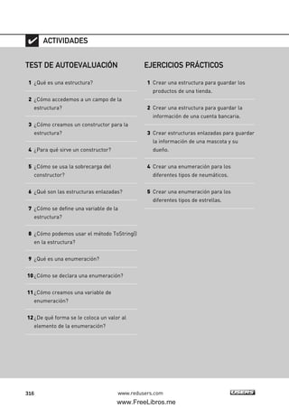 316 www.redusers.com
TEST DE AUTOEVALUACIÓN
1 ¿Qué es una estructura?
2 ¿Cómo accedemos a un campo de la
estructura?
3 ¿Cómo creamos un constructor para la
estructura?
4 ¿Para qué sirve un constructor?
5 ¿Cómo se usa la sobrecarga del
constructor?
6 ¿Qué son las estructuras enlazadas?
7 ¿Cómo se define una variable de la
estructura?
8 ¿Cómo podemos usar el método ToString()
en la estructura?
9 ¿Qué es una enumeración?
10¿Cómo se declara una enumeración?
11¿Cómo creamos una variable de
enumeración?
12¿De qué forma se le coloca un valor al
elemento de la enumeración?
ACTIVIDADES
EJERCICIOS PRÁCTICOS
1 Crear una estructura para guardar los
productos de una tienda.
2 Crear una estructura para guardar la
información de una cuenta bancaria.
3 Crear estructuras enlazadas para guardar
la información de una mascota y su
dueño.
4 Crear una enumeración para los
diferentes tipos de neumáticos.
5 Crear una enumeración para los
diferentes tipos de estrellas.
09_C#2010_AJUSTADO.qxd 8/9/10 11:20 AM Page 316
www.FreeLibros.me
 