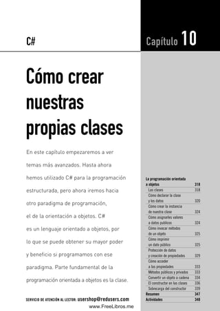 Cómo crear
nuestras
propias clases
La programación orientada
a objetos 318
Las clases 318
Cómo declarar la clase
y los datos 320
Cómo crear la instancia
de nuestra clase 324
Cómo asignarles valores
a datos publicos 324
Cómo invocar métodos
de un objeto 325
Cómo imprimir
un dato público 325
Protección de datos
y creación de propiedades 329
Cómo acceder
a las propiedades 333
Métodos públicos y privados 333
Convertir un objeto a cadena 334
El constructor en las clases 336
Sobrecarga del constructor 339
Resumen 347
Actividades 348
Capítulo 10
En este capítulo empezaremos a ver
temas más avanzados. Hasta ahora
hemos utilizado C# para la programación
estructurada, pero ahora iremos hacia
otro paradigma de programación,
el de la orientación a objetos. C#
es un lenguaje orientado a objetos, por
lo que se puede obtener su mayor poder
y beneficio si programamos con ese
paradigma. Parte fundamental de la
programación orientada a objetos es la clase.
C#
SERVICIO DE ATENCIÓN AL LECTOR: usershop@redusers.com
10_C#2010_AJUSTADO.qxd 8/11/10 10:01 AM Page 317
www.FreeLibros.me
 