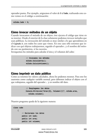 operador punto. Por ejemplo, asignemos el valor de 5 al lado, realizando esto co-
mo vemos en el código a continuación:
miCubo.lado = 5;
Cómo invocar métodos de un objeto
Cuando invocamos el método de un objeto, éste ejecuta el código que tiene en
su interior. Desde el exterior de la clase solamente podemos invocar métodos que
sean públicos. La invocación del método es muy similar a lo que aprendimos en
el Capítulo 3, con todos los casos que vimos. En este caso sólo tenemos que in-
dicar con qué objetos trabajaremos, seguido el operador . y el nombre del méto-
do con sus parámetros, si los necesita.
Invoquemos los métodos para calcular el área y el volumen del cubo:
// Invocamos los métodos
miCubo.CalculaArea();
miCubo.CalculaVolumen();
Cómo imprimir un dato público
Como ya tenemos los valores calculados, ahora los podemos mostrar. Para esto los
usaremos como cualquier variable normal, pero debemos indicar el objeto con el
que trabajamos, seguido del operador . y en nombre del dato.
// Desplegamos los datos
Console.WriteLine(“Area={0}, Volumen={1}”, miCubo.area,
miCubo.volumen);
Nuestro programa queda de la siguiente manera:
class cubo
{
// Declaramos los datos
public int lado;
public int area;
public int volumen;
La programación orientada a objetos
325www.redusers.com
10_C#2010_AJUSTADO.qxd 8/6/10 8:38 PM Page 325
www.FreeLibros.me
 