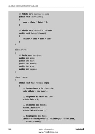 // Método para calcular el área
public void CalculaArea()
{
area = (lado * lado) * 6;
}
// Método para calcular el volumen
public void CalculaVolumen()
{
volumen = lado * lado * lado;
}
}
class prisma
{
// Declaramos los datos
public int ancho;
public int alto;
public int espesor;
public int area;
public int volumen;
}
class Program
{
static void Main(string[] args)
{
// Instanciamos a la clase cubo
cubo miCubo = new cubo();
// Asignamos el valor del lado
miCubo.lado = 5;
// Invocamos los métodos
miCubo.CalculaArea();
miCubo.CalculaVolumen();
// Desplegamos los datos
Console.WriteLine(“Area={0}, Volumen={1}”, miCubo.area,
miCubo.volumen);
10. CÓMO CREAR NUESTRAS PROPIAS CLASES
326 www.redusers.com
10_C#2010_AJUSTADO.qxd 8/6/10 8:38 PM Page 326
www.FreeLibros.me
 