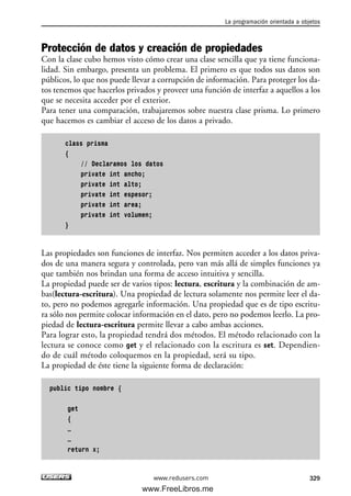 Protección de datos y creación de propiedades
Con la clase cubo hemos visto cómo crear una clase sencilla que ya tiene funciona-
lidad. Sin embargo, presenta un problema. El primero es que todos sus datos son
públicos, lo que nos puede llevar a corrupción de información. Para proteger los da-
tos tenemos que hacerlos privados y proveer una función de interfaz a aquellos a los
que se necesita acceder por el exterior.
Para tener una comparación, trabajaremos sobre nuestra clase prisma. Lo primero
que hacemos es cambiar el acceso de los datos a privado.
class prisma
{
// Declaramos los datos
private int ancho;
private int alto;
private int espesor;
private int area;
private int volumen;
}
Las propiedades son funciones de interfaz. Nos permiten acceder a los datos priva-
dos de una manera segura y controlada, pero van más allá de simples funciones ya
que también nos brindan una forma de acceso intuitiva y sencilla.
La propiedad puede ser de varios tipos: lectura, escritura y la combinación de am-
bas(lectura-escritura). Una propiedad de lectura solamente nos permite leer el da-
to, pero no podemos agregarle información. Una propiedad que es de tipo escritu-
ra sólo nos permite colocar información en el dato, pero no podemos leerlo. La pro-
piedad de lectura-escritura permite llevar a cabo ambas acciones.
Para lograr esto, la propiedad tendrá dos métodos. El método relacionado con la
lectura se conoce como get y el relacionado con la escritura es set. Dependien-
do de cuál método coloquemos en la propiedad, será su tipo.
La propiedad de éste tiene la siguiente forma de declaración:
public tipo nombre {
get
{
…
…
return x;
La programación orientada a objetos
329www.redusers.com
10_C#2010_AJUSTADO.qxd 8/6/10 8:38 PM Page 329
www.FreeLibros.me
 