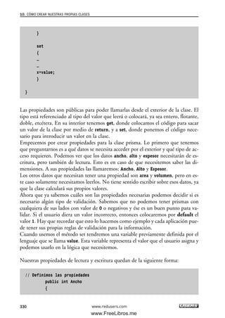 }
set
{
…
…
x=value;
}
}
Las propiedades son públicas para poder llamarlas desde el exterior de la clase. El
tipo está referenciado al tipo del valor que leerá o colocará, ya sea entero, flotante,
doble, etcétera. En su interior tenemos get, donde colocamos el código para sacar
un valor de la clase por medio de return, y a set, donde ponemos el código nece-
sario para introducir un valor en la clase.
Empecemos por crear propiedades para la clase prisma. Lo primero que tenemos
que preguntarnos es a qué datos se necesita acceder por el exterior y qué tipo de ac-
ceso requieren. Podemos ver que los datos ancho, alto y espesor necesitarán de es-
critura, pero también de lectura. Esto es en caso de que necesitemos saber las di-
mensiones. A sus propiedades las llamaremos: Ancho, Alto y Espesor.
Los otros datos que necesitan tener una propiedad son area y volumen, pero en es-
te caso solamente necesitamos leerlos. No tiene sentido escribir sobre esos datos, ya
que la clase calculará sus propios valores.
Ahora que ya sabemos cuáles son las propiedades necesarias podemos decidir si es
necesario algún tipo de validación. Sabemos que no podemos tener prismas con
cualquiera de sus lados con valor de 0 o negativos y ése es un buen punto para va-
lidar. Si el usuario diera un valor incorrecto, entonces colocaremos por default el
valor 1. Hay que recordar que esto lo hacemos como ejemplo y cada aplicación pue-
de tener sus propias reglas de validación para la información.
Cuando usemos el método set tendremos una variable previamente definida por el
lenguaje que se llama value. Esta variable representa el valor que el usuario asigna y
podemos usarlo en la lógica que necesitemos.
Nuestras propiedades de lectura y escritura quedan de la siguiente forma:
// Definimos las propiedades
public int Ancho
{
10. CÓMO CREAR NUESTRAS PROPIAS CLASES
330 www.redusers.com
10_C#2010_AJUSTADO.qxd 8/6/10 8:38 PM Page 330
www.FreeLibros.me
 