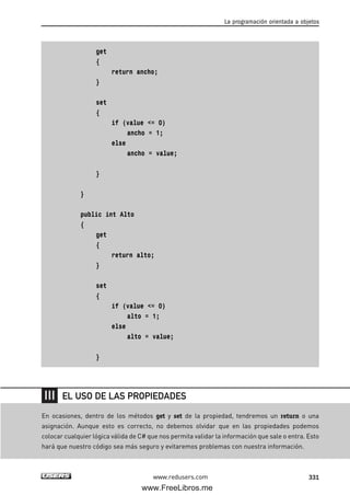 get
{
return ancho;
}
set
{
if (value <= 0)
ancho = 1;
else
ancho = value;
}
}
public int Alto
{
get
{
return alto;
}
set
{
if (value <= 0)
alto = 1;
else
alto = value;
}
La programación orientada a objetos
331www.redusers.com
En ocasiones, dentro de los métodos get y set de la propiedad, tendremos un return o una
asignación. Aunque esto es correcto, no debemos olvidar que en las propiedades podemos
colocar cualquier lógica válida de C# que nos permita validar la información que sale o entra. Esto
hará que nuestro código sea más seguro y evitaremos problemas con nuestra información.
EL USO DE LAS PROPIEDADES
10_C#2010_AJUSTADO.qxd 8/6/10 8:38 PM Page 331
www.FreeLibros.me
 