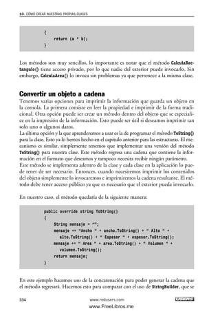 {
return (a * b);
}
Los métodos son muy sencillos, lo importante es notar que el método CalculaRec-
tangulo() tiene acceso privado, por lo que nadie del exterior puede invocarlo. Sin
embargo, CalculaArea() lo invoca sin problemas ya que pertenece a la misma clase.
Convertir un objeto a cadena
Tenemos varias opciones para imprimir la información que guarda un objeto en
la consola. La primera consiste en leer la propiedad e imprimir de la forma tradi-
cional. Otra opción puede ser crear un método dentro del objeto que se especiali-
ce en la impresión de la información. Esto puede ser útil si deseamos imprimir tan
solo uno o algunos datos.
La última opción y la que aprenderemos a usar es la de programar el método ToString()
para la clase. Esto ya lo hemos hecho en el capítulo anterior para las estructuras. El me-
canismo es similar, simplemente tenemos que implementar una versión del método
ToString() para nuestra clase. Este método regresa una cadena que contiene la infor-
mación en el formato que deseamos y tampoco necesita recibir ningún parámetro.
Este método se implementa adentro de la clase y cada clase en la aplicación lo pue-
de tener de ser necesario. Entonces, cuando necesitemos imprimir los contenidos
del objeto simplemente lo invocaremos e imprimiremos la cadena resultante. El mé-
todo debe tener acceso público ya que es necesario que el exterior pueda invocarlo.
En nuestro caso, el método quedaría de la siguiente manera:
public override string ToString()
{
String mensaje = “”;
mensaje += “Ancho “ + ancho.ToString() + “ Alto “ +
alto.ToString() + “ Espesor “ + espesor.ToString();
mensaje += “ Area “ + area.ToString() + “ Volumen “ +
volumen.ToString();
return mensaje;
}
En este ejemplo hacemos uso de la concatenación para poder generar la cadena que
el método regresará. Hacemos esto para comparar con el uso de StringBuilder, que se
10. CÓMO CREAR NUESTRAS PROPIAS CLASES
334 www.redusers.com
10_C#2010_AJUSTADO.qxd 8/6/10 8:38 PM Page 334
www.FreeLibros.me
 