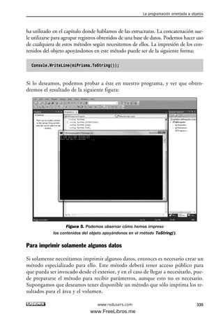 ha utilizado en el capítulo donde hablamos de las estructuras. La concatenación sue-
le utilizarse para agrupar registros obtenidos de una base de datos. Podemos hacer uso
de cualquiera de estos métodos según necesitemos de ellos. La impresión de los con-
tenidos del objeto apoyándonos en este método puede ser de la siguiente forma:
Console.WriteLine(miPrisma.ToString());
Si lo deseamos, podemos probar a éste en nuestro programa, y ver que obten-
dremos el resultado de la siguiente figura:
Figura 5. Podemos observar cómo hemos impreso
los contenidos del objeto apoyándonos en el método ToString().
Para imprimir solamente algunos datos
Si solamente necesitamos imprimir algunos datos, entonces es necesario crear un
método especializado para ello. Este método deberá tener acceso público para
que pueda ser invocado desde el exterior, y en el caso de llegar a necesitarlo, pue-
de prepararse el método para recibir parámetros, aunque esto no es necesario.
Supongamos que deseamos tener disponible un método que sólo imprima los re-
sultados para el área y el volumen.
La programación orientada a objetos
335www.redusers.com
10_C#2010_AJUSTADO.qxd 8/6/10 8:38 PM Page 335
www.FreeLibros.me
 