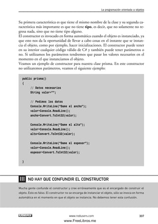 Su primera característica es que tiene el mismo nombre de la clase y su segunda ca-
racterística más importante es que no tiene tipo, es decir, que no solamente no re-
gresa nada, sino que no tiene tipo alguno.
El constructor es invocado en forma automática cuando el objeto es instanciado, ya
que esto nos da la oportunidad de llevar a cabo cosas en el instante que se instan-
cia el objeto, como por ejemplo, hacer inicializaciones. El constructor puede tener
en su interior cualquier código válido de C# y también puede tener parámetros o
no. Si utilizamos los parámetros tendremos que pasar los valores necesarios en el
momento en el que instanciamos el objeto.
Veamos un ejemplo de constructor para nuestra clase prisma. En este constructor
no utilizaremos parámetros, veamos el siguiente ejemplo:
public prisma()
{
// Datos necesarios
String valor=””;
// Pedimos los datos
Console.WriteLine(“Dame el ancho”);
valor=Console.ReadLine();
ancho=Convert.ToInt32(valor);
Console.WriteLine(“Dame el alto”);
valor=Console.ReadLine();
alto=Convert.ToInt32(valor);
Console.WriteLine(“Dame el espesor”);
valor=Console.ReadLine();
espesor=Convert.ToInt32(valor);
}
La programación orientada a objetos
337www.redusers.com
Mucha gente confunde el constructor y cree erróneamente que es el encargado de construir el
objeto. Esto es falso. El constructor no se encarga de instanciar el objeto, sólo se invoca en forma
automática en el momento en que el objeto se instancia. No debemos tener esta confusión.
NO HAY QUE CONFUNDIR EL CONSTRUCTOR
10_C#2010_AJUSTADO.qxd 8/6/10 8:38 PM Page 337
www.FreeLibros.me
 