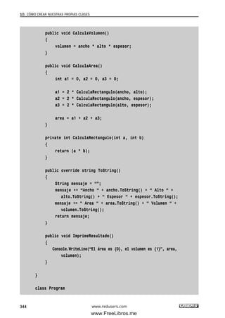 public void CalculaVolumen()
{
volumen = ancho * alto * espesor;
}
public void CalculaArea()
{
int a1 = 0, a2 = 0, a3 = 0;
a1 = 2 * CalculaRectangulo(ancho, alto);
a2 = 2 * CalculaRectangulo(ancho, espesor);
a3 = 2 * CalculaRectangulo(alto, espesor);
area = a1 + a2 + a3;
}
private int CalculaRectangulo(int a, int b)
{
return (a * b);
}
public override string ToString()
{
String mensaje = “”;
mensaje += “Ancho “ + ancho.ToString() + “ Alto “ +
alto.ToString() + “ Espesor “ + espesor.ToString();
mensaje += “ Area “ + area.ToString() + “ Volumen “ +
volumen.ToString();
return mensaje;
}
public void ImprimeResultado()
{
Console.WriteLine(“El área es {0}, el volumen es {1}”, area,
volumen);
}
}
class Program
10. CÓMO CREAR NUESTRAS PROPIAS CLASES
344 www.redusers.com
10_C#2010_AJUSTADO.qxd 8/6/10 8:38 PM Page 344
www.FreeLibros.me
 