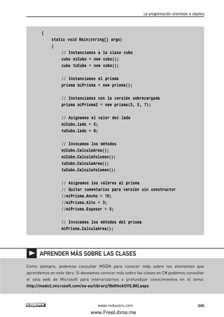 {
static void Main(string[] args)
{
// Instanciamos a la clase cubo
cubo miCubo = new cubo();
cubo tuCubo = new cubo();
// Instanciamos el prisma
prisma miPrisma = new prisma();
// Instanciamos con la versión sobrecargada
prisma miPrisma2 = new prisma(3, 5, 7);
// Asignamos el valor del lado
miCubo.lado = 5;
tuCubo.lado = 8;
// Invocamos los métodos
miCubo.CalculaArea();
miCubo.CalculaVolumen();
tuCubo.CalculaArea();
tuCubo.CalculaVolumen();
// Asignamos los valores al prisma
// Quitar comentarios para versión sin constructor
//miPrisma.Ancho = 10;
//miPrisma.Alto = 3;
//miPrisma.Espesor = 5;
// Invocamos los métodos del prisma
miPrisma.CalculaArea();
La programación orientada a objetos
345www.redusers.com
Como siempre, podemos consultar MSDN para conocer más sobre los elementos que
aprendemos en este libro. Si deseamos conocer más sobre las clases en C# podemos consultar
el sitio web de Microsoft para interiorizarnos o profundizar conocimientos en el tema:
http://msdn2.microsoft.com/es-es/library/0b0thckt(VS.80).aspx.
APRENDER MÁS SOBRE LAS CLASES
10_C#2010_AJUSTADO.qxd 8/6/10 8:38 PM Page 345
www.FreeLibros.me
 