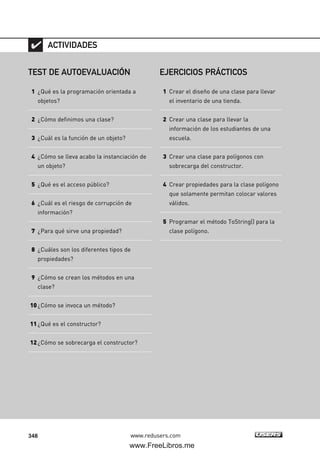 348 www.redusers.com
TEST DE AUTOEVALUACIÓN
1 ¿Qué es la programación orientada a
objetos?
2 ¿Cómo definimos una clase?
3 ¿Cuál es la función de un objeto?
4 ¿Cómo se lleva acabo la instanciación de
un objeto?
5 ¿Qué es el acceso público?
6 ¿Cuál es el riesgo de corrupción de
información?
7 ¿Para qué sirve una propiedad?
8 ¿Cuáles son los diferentes tipos de
propiedades?
9 ¿Cómo se crean los métodos en una
clase?
10¿Cómo se invoca un método?
11¿Qué es el constructor?
12¿Cómo se sobrecarga el constructor?
ACTIVIDADES
EJERCICIOS PRÁCTICOS
1 Crear el diseño de una clase para llevar
el inventario de una tienda.
2 Crear una clase para llevar la
información de los estudiantes de una
escuela.
3 Crear una clase para polígonos con
sobrecarga del constructor.
4 Crear propiedades para la clase polígono
que solamente permitan colocar valores
válidos.
5 Programar el método ToString() para la
clase polígono.
10_C#2010_AJUSTADO.qxd 8/6/10 8:38 PM Page 348
www.FreeLibros.me
 