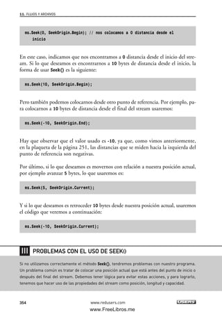 ms.Seek(0, SeekOrigin.Begin); // nos colocamos a 0 distancia desde el
inicio
En este caso, indicamos que nos encontramos a 0 distancia desde el inicio del stre-
am. Si lo que deseamos es encontrarnos a 10 bytes de distancia desde el inicio, la
forma de usar Seek() es la siguiente:
ms.Seek(10, SeekOrigin.Begin);
Pero también podemos colocarnos desde otro punto de referencia. Por ejemplo, pa-
ra colocarnos a 10 bytes de distancia desde el final del stream usaremos:
ms.Seek(-10, SeekOrigin.End);
Hay que observar que el valor usado es -10, ya que, como vimos anteriormente,
en la plaqueta de la página 251, las distancias que se miden hacia la izquierda del
punto de referencia son negativas.
Por último, si lo que deseamos es movernos con relación a nuestra posición actual,
por ejemplo avanzar 5 bytes, lo que usaremos es:
ms.Seek(5, SeekOrigin.Current);
Y si lo que deseamos es retroceder 10 bytes desde nuestra posición actual, usaremos
el código que veremos a continuación:
ms.Seek(-10, SeekOrigin.Current);
11. FLUJOS Y ARCHIVOS
354 www.redusers.com
Si no utilizamos correctamente el método Seek(), tendremos problemas con nuestro programa.
Un problema común es tratar de colocar una posición actual que está antes del punto de inicio o
después del final del stream. Debemos tener lógica para evitar estas acciones, y para lograrlo,
tenemos que hacer uso de las propiedades del stream como posición, longitud y capacidad.
PROBLEMAS CON EL USO DE SEEK()
11_C#2010.qxd 8/6/10 8:39 PM Page 354
www.FreeLibros.me
 