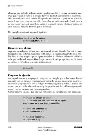 el uso de este método utilizaremos tres parámetros. En el primer parámetro tene-
mos que colocar el búfer o el arreglo de bytes desde el que tomaremos la informa-
ción para colocarla en el stream. El segundo parámetro es la posición en el stream
desde donde empezaremos a escribir. Generalmente utilizaremos el valor de cero, y
de esta forma empezará a escribirse desde el inicio del stream. El último parámetro
es la cantidad máxima de bytes que se escribirán.
Un ejemplo práctico de esto es el siguiente:
// Escribimos los datos en la cadena
ms.Write(miBuffer, 0, 15);
Cómo cerrar el stream
Algo que no debemos olvidar hacer es cerrar el stream. Cuando éste está cerrado,
los recursos que se hayan necesitado se liberan. Si el stream está cerrado no es posi-
ble llevar a cabo ningún tipo de operación sobre él. El cierre del stream se lleva a
cabo por medio del método Close(), que no necesita ningún parámetro. La forma
de utilizar el método se muestra a continuación:
ms.Close();
Programa de ejemplo
Ahora podemos crear un pequeño programa de ejemplo que utilice lo que hemos
realizado con los streams. El programa será sencillo, ya que únicamente nos intere-
sa conocer y experimentar con el código. Nuestro programa le pedirá al usuario una
cadena que será colocada en el stream y luego podremos leer diferentes partes del
stream con los métodos que hemos aprendido.
Como siempre, tenemos que empezar por definir las variables que son necesarias.
// Creamos el stream en memory
// La iniciamos con una capacidad de 50 bytes
MemoryStream ms = new MemoryStream(50);
// Cadena con información
String informacion = “”;
// Variables necesarias
int capacidad = 0;
11. FLUJOS Y ARCHIVOS
356 www.redusers.com
11_C#2010.qxd 8/6/10 8:39 PM Page 356
www.FreeLibros.me
 
