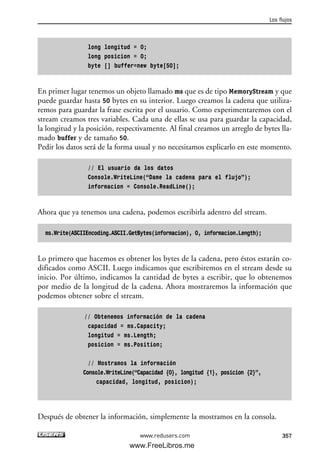 long longitud = 0;
long posicion = 0;
byte [] buffer=new byte[50];
En primer lugar tenemos un objeto llamado ms que es de tipo MemoryStream y que
puede guardar hasta 50 bytes en su interior. Luego creamos la cadena que utiliza-
remos para guardar la frase escrita por el usuario. Como experimentaremos con el
stream creamos tres variables. Cada una de ellas se usa para guardar la capacidad,
la longitud y la posición, respectivamente. Al final creamos un arreglo de bytes lla-
mado buffer y de tamaño 50.
Pedir los datos será de la forma usual y no necesitamos explicarlo en este momento.
// El usuario da los datos
Console.WriteLine(“Dame la cadena para el flujo”);
informacion = Console.ReadLine();
Ahora que ya tenemos una cadena, podemos escribirla adentro del stream.
ms.Write(ASCIIEncoding.ASCII.GetBytes(informacion), 0, informacion.Length);
Lo primero que hacemos es obtener los bytes de la cadena, pero éstos estarán co-
dificados como ASCII. Luego indicamos que escribiremos en el stream desde su
inicio. Por último, indicamos la cantidad de bytes a escribir, que lo obtenemos
por medio de la longitud de la cadena. Ahora mostraremos la información que
podemos obtener sobre el stream.
// Obtenemos información de la cadena
capacidad = ms.Capacity;
longitud = ms.Length;
posicion = ms.Position;
// Mostramos la información
Console.WriteLine(“Capacidad {0}, longitud {1}, posicion {2}”,
capacidad, longitud, posicion);
Después de obtener la información, simplemente la mostramos en la consola.
Los flujos
357www.redusers.com
11_C#2010.qxd 8/6/10 8:39 PM Page 357
www.FreeLibros.me
 