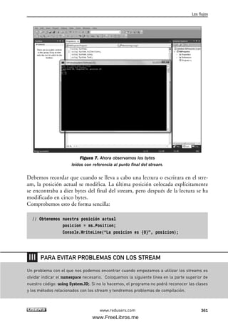 Figura 7. Ahora observamos los bytes
leídos con referencia al punto final del stream.
Debemos recordar que cuando se lleva a cabo una lectura o escritura en el stre-
am, la posición actual se modifica. La última posición colocada explícitamente
se encontraba a diez bytes del final del stream, pero después de la lectura se ha
modificado en cinco bytes.
Comprobemos esto de forma sencilla:
// Obtenemos nuestra posición actual
posicion = ms.Position;
Console.WriteLine(“La posicion es {0}”, posicion);
Los flujos
361www.redusers.com
Un problema con el que nos podemos encontrar cuando empezamos a utilizar los streams es
olvidar indicar el namespace necesario. Coloquemos la siguiente línea en la parte superior de
nuestro código: using System.IO;. Si no lo hacemos, el programa no podrá reconocer las clases
y los métodos relacionados con los stream y tendremos problemas de compilación.
PARA EVITAR PROBLEMAS CON LOS STREAM
11_C#2010.qxd 8/6/10 8:39 PM Page 361
www.FreeLibros.me
 