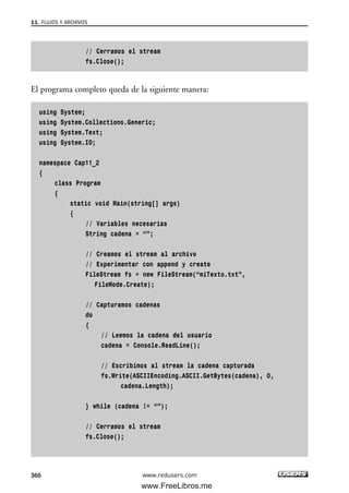 // Cerramos el stream
fs.Close();
El programa completo queda de la siguiente manera:
using System;
using System.Collections.Generic;
using System.Text;
using System.IO;
namespace Cap11_2
{
class Program
{
static void Main(string[] args)
{
// Variables necesarias
String cadena = “”;
// Creamos el stream al archivo
// Experimentar con append y create
FileStream fs = new FileStream(“miTexto.txt”,
FileMode.Create);
// Capturamos cadenas
do
{
// Leemos la cadena del usuario
cadena = Console.ReadLine();
// Escribimos al stream la cadena capturada
fs.Write(ASCIIEncoding.ASCII.GetBytes(cadena), 0,
cadena.Length);
} while (cadena != “”);
// Cerramos el stream
fs.Close();
11. FLUJOS Y ARCHIVOS
366 www.redusers.com
11_C#2010.qxd 8/6/10 8:39 PM Page 366
www.FreeLibros.me
 